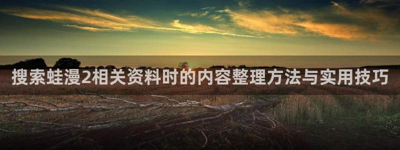 梦漫漫画完结漫画:搜索蛙漫2相关资料时的内容整理方法与实用技巧